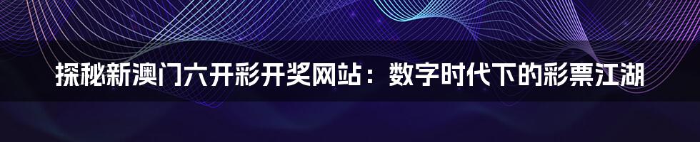 探秘新澳门六开彩开奖网站:数字时代下的彩票江湖