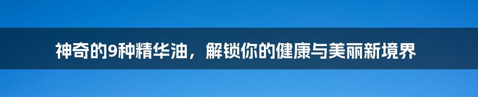 神奇的9种精华油,解锁你的健康与美丽新境界