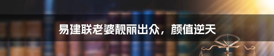 易建联老婆靓丽出众,颜值逆天