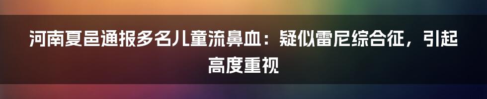 河南夏邑通报多名儿童流鼻血:疑似雷尼综合征,引起高度重视