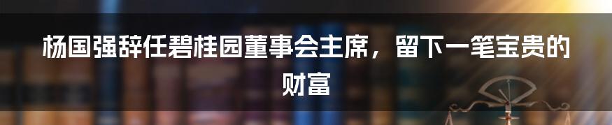 杨国强辞任碧桂园董事会主席，留下一笔宝贵的财富