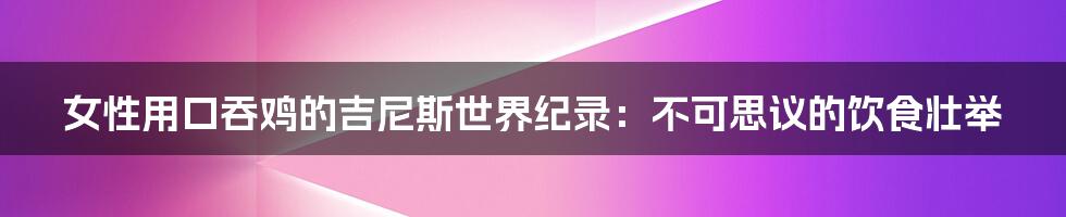 女性用口吞鸡的吉尼斯世界纪录：不可思议的饮食壮举