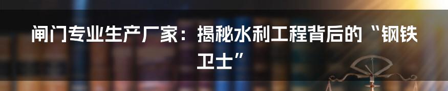 闸门专业生产厂家：揭秘水利工程背后的“钢铁卫士”