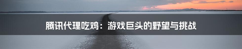 腾讯代理吃鸡：游戏巨头的野望与挑战
