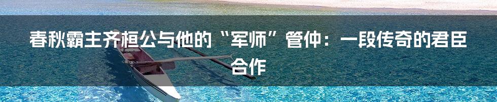 春秋霸主齐桓公与他的“军师”管仲:一段传奇的君臣合作