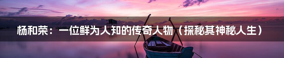 杨和荣:一位鲜为人知的传奇人物(探秘其神秘人生)