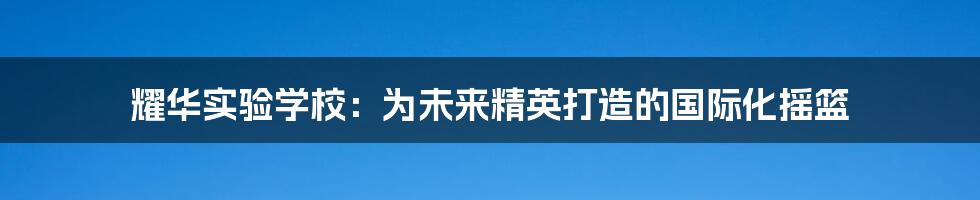 耀华实验学校:为未来精英打造的国际化摇篮