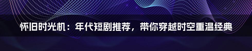 怀旧时光机：年代短剧推荐，带你穿越时空重温经典