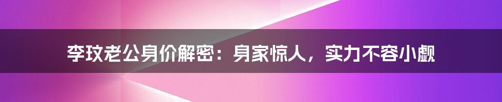 李玟老公身价解密:身家惊人,实力不容小觑