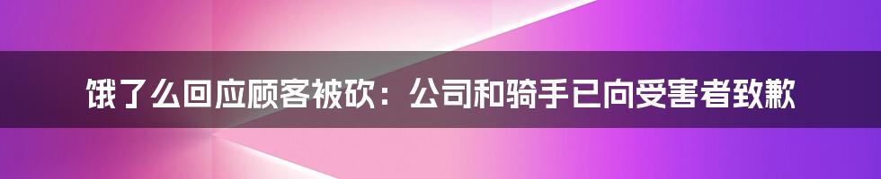 饿了么回应顾客被砍:公司和骑手已向受害者致歉