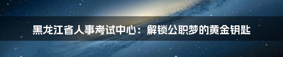 黑龙江省人事考试中心:解锁公职梦的黄金钥匙