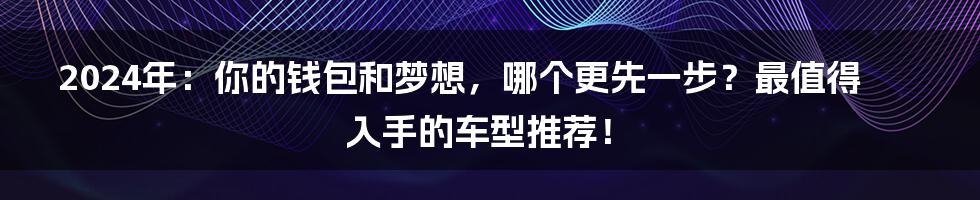 2024年:你的钱包和梦想,哪个更先一步?最值得入手的车型推荐!