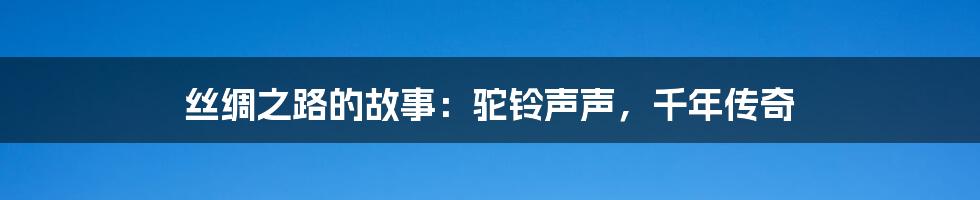 丝绸之路的故事:驼铃声声,千年传奇