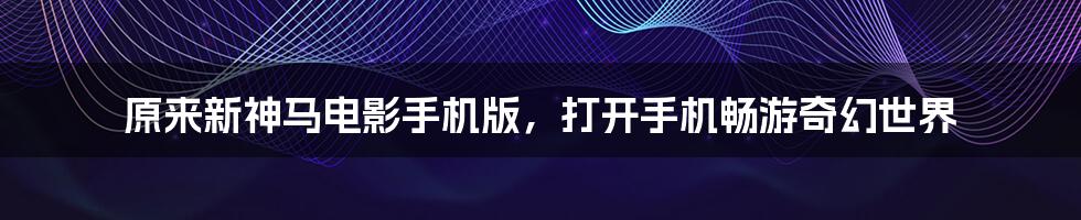 原来新神马电影手机版，打开手机畅游奇幻世界