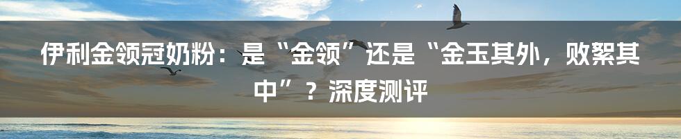 伊利金领冠奶粉:是“金领”还是“金玉其外,败絮其中”?深度测评