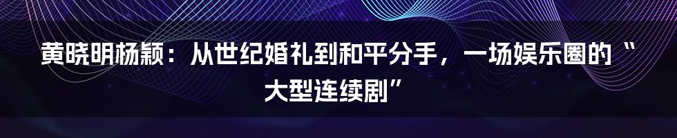 黄晓明杨颖:从世纪婚礼到和平分手,一场娱乐圈的“大型连续剧”