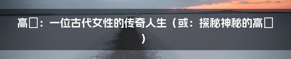高兟:一位古代女性的传奇人生(或:探秘神秘的高兟)