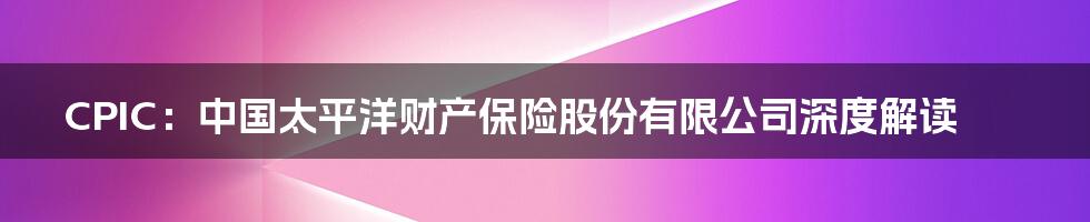 CPIC:中国太平洋财产保险股份有限公司深度解读