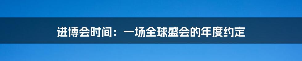 进博会时间:一场全球盛会的年度约定
