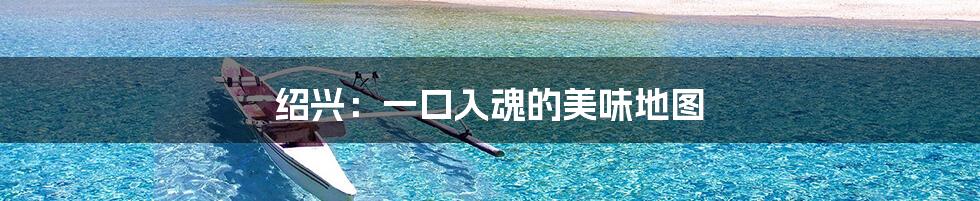 绍兴:一口入魂的美味地图