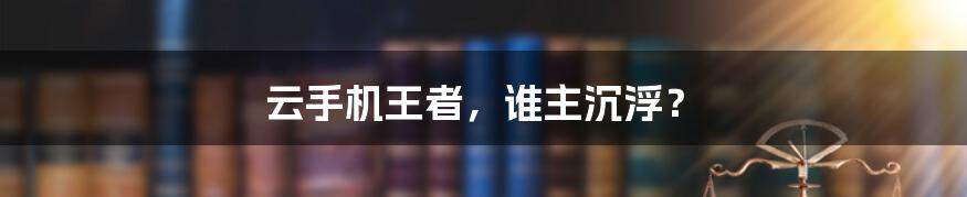 云手机王者,谁主沉浮?