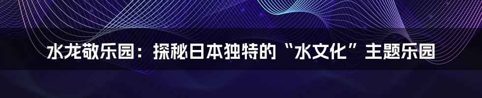 水龙敬乐园:探秘日本独特的“水文化”主题乐园