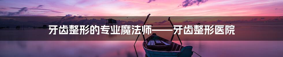 牙齿整形的专业魔法师——牙齿整形医院