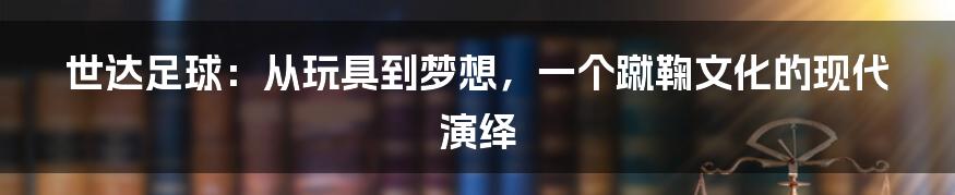 世达足球：从玩具到梦想，一个蹴鞠文化的现代演绎
