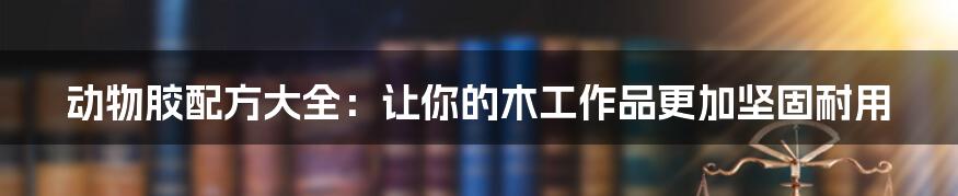 动物胶配方大全:让你的木工作品更加坚固耐用