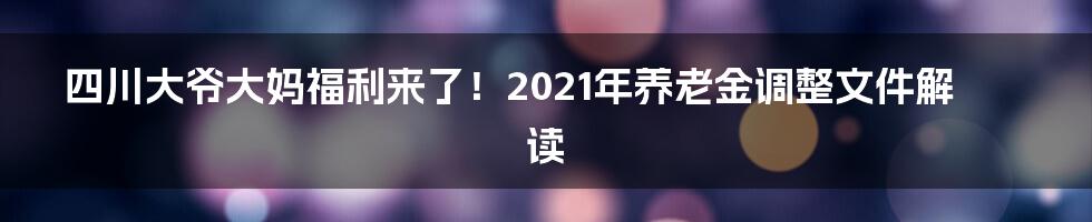 四川大爷大妈福利来了!2021年养老金调整文件解读
