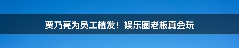 贾乃亮为员工植发！娱乐圈老板真会玩