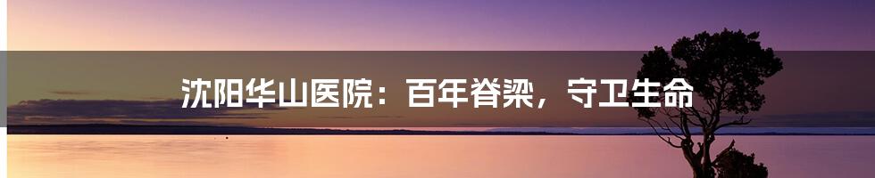 沈阳华山医院:百年脊梁,守卫生命