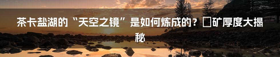 茶卡盐湖的“天空之镜”是如何炼成的?塩矿厚度大揭秘