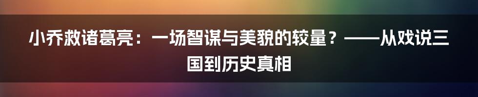 小乔救诸葛亮:一场智谋与美貌的较量?——从戏说三国到历史真相