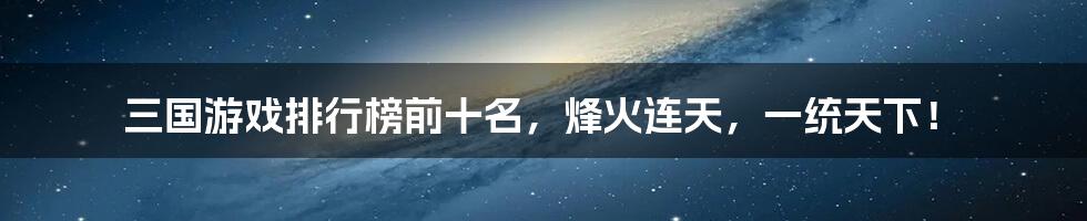 三国游戏排行榜前十名，烽火连天，一统天下！