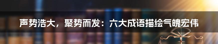 声势浩大,聚势而发:六大成语描绘气魄宏伟