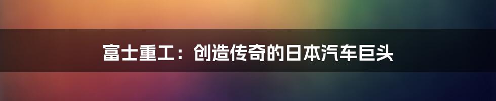 富士重工:创造传奇的日本汽车巨头