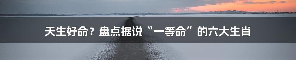天生好命?盘点据说“一等命”的六大生肖