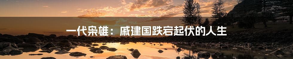 一代枭雄:戚建国跌宕起伏的人生