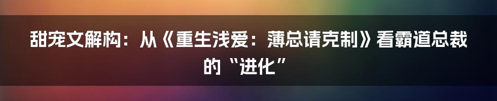 甜宠文解构:从《重生浅爱:薄总请克制》看霸道总裁的“进化”