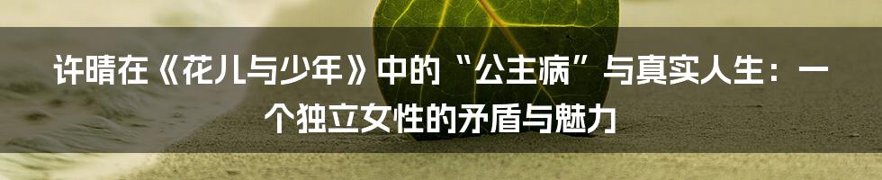 许晴在《花儿与少年》中的“公主病”与真实人生:一个独立女性的矛盾与魅力