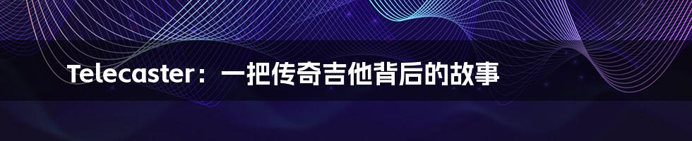 Telecaster:一把传奇吉他背后的故事
