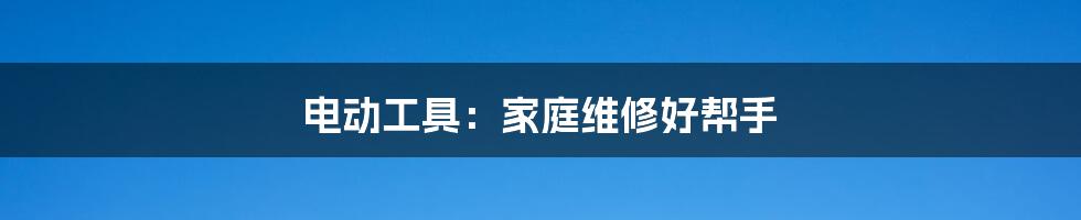 电动工具:家庭维修好帮手