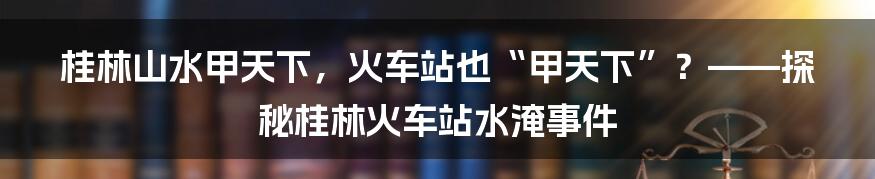 桂林山水甲天下,火车站也“甲天下”?——探秘桂林火车站水淹事件