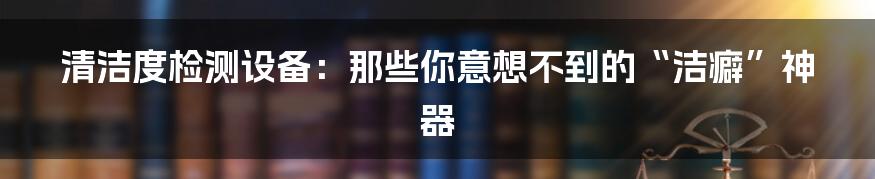 清洁度检测设备:那些你意想不到的“洁癖”神器