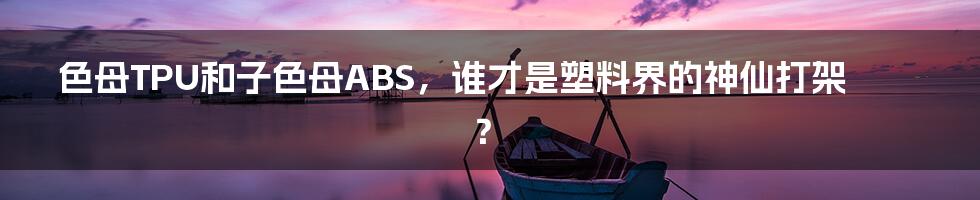 色母TPU和子色母ABS,谁才是塑料界的神仙打架?