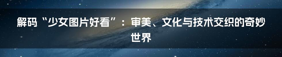 解码“少女图片好看”:审美、文化与技术交织的奇妙世界