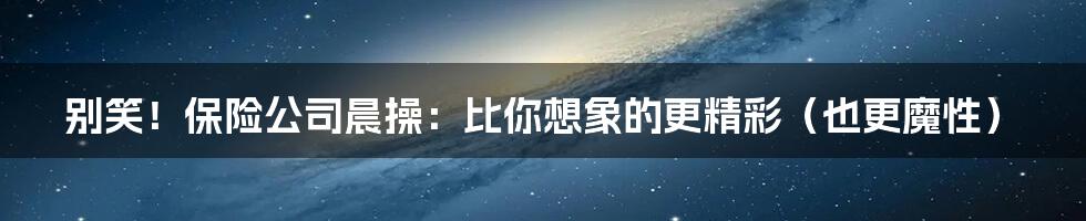 别笑!保险公司晨操:比你想象的更精彩(也更魔性)