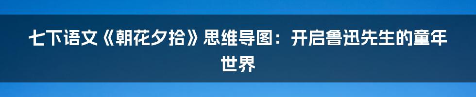 七下语文《朝花夕拾》思维导图：开启鲁迅先生的童年世界