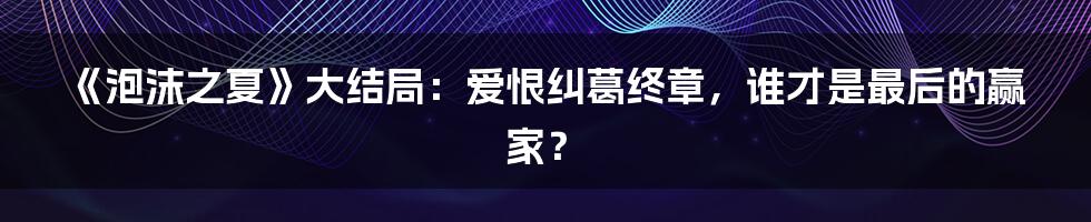 《泡沫之夏》大结局:爱恨纠葛终章,谁才是最后的赢家?